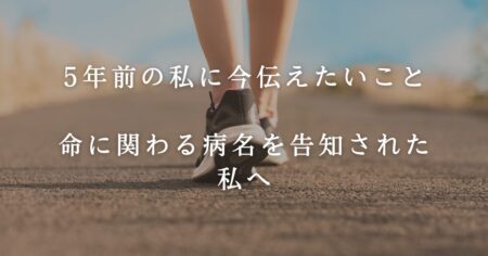 5年前の私に今伝えたいこと＿命に関わる病名を告知された私へ